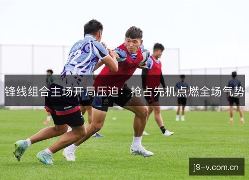 锋线组合主场开局压迫：抢占先机点燃全场气势